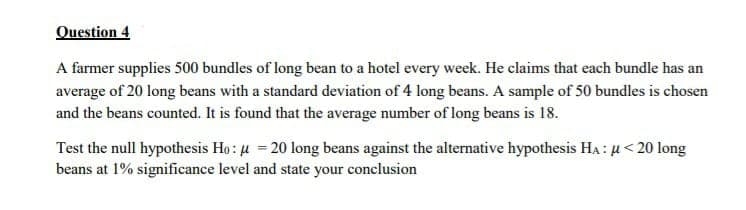 Question 4
A farmer supplies 500 bundles of long bean to a hotel every week. He claims that each bundle has an
average of 20 long beans with a standard deviation of 4 long beans. A sample of 50 bundles is chosen
and the beans counted. It is found that the average number of long beans is 18.
Test the null hypothesis Ho: μ = 20 long beans against the alternative hypothesis HA: μ< 20 long
beans at 1% significance level and state your conclusion