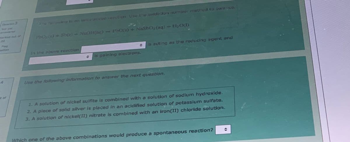 Cresdon 3
Not yet
Marked out of
Flag
t of
The following is an unbalanced reaction. Use the oxidation number method to balance.
PbO₂(6) + Sb(a) + NaOH(aq)
In the above reaction
(
→ P50(s) + NaSbO₂ (aq) + H₂O)
O
is gaining electrons.
is acting as the reducing agent and
Use the following information to answer the next question.
1. A solution of nickel sulfite is combined with a solution of sodium hydroxide.
2. A piece of solid silver is placed in an acidified solution of potassium sulfate.
3. A solution of nickel(II) nitrate is combined with an iron(II) chloride solution.
Which one of the above combinations would produce a spontaneous reaction?