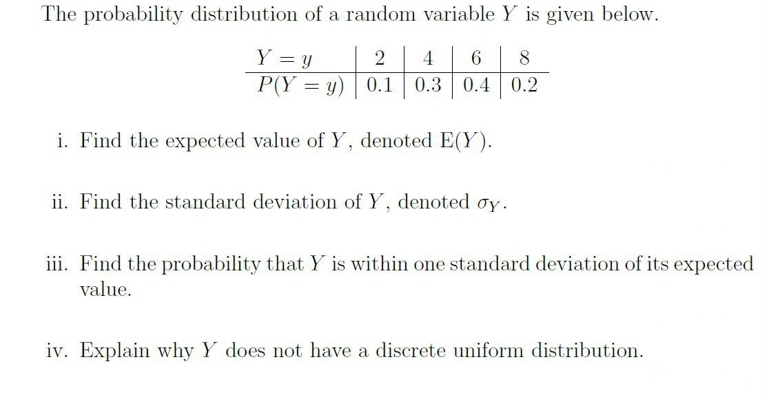 The probability distribution of a random variable Y is given below.
Y = y
6.
8.
P(Y = y) 0.1
0.3
0.4
0.2
i. Find the expected value of Y, denoted E(Y).
ii. Find the standard deviation of Y, denoted oy.
iii. Find the probability that Y is within one standard deviation of its expected
value.
iv. Explain why Y does not have a discrete uniform distribution.
