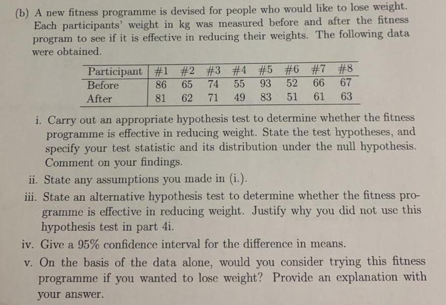 (b) A new fitness programme is devised for people who would like to lose weight.
Each participants' weight in kg was measured before and after the fitness
program to see if it is effective in reducing their weights. The following data
were obtained.
Participant #1 #2 #3 #4 #5 #6 #7 #8
74
55
Before
86
65
93
52
66
67
After
81
62
71
49
83
51
61
63
i. Carry out an appropriate hypothesis test to determine whether the fitness
programme is effective in reducing weight. State the test hypotheses, and
specify your test statistic and its distribution under the null hypothesis.
Comment on your findings.
ii. State any assumptions you made in (i.).
iii. State an alternative hypothesis test to determine whether the fitness pro-
gramme is effective in reducing weight. Justify why you did not use this
hypothesis test in part 4i.
iv. Give a 95% confidence interval for the difference in means.
v. On the basis of the data alone, would you consider trying this fitness
programme if you wanted to lose weight? Provide an explanation with
your answer.
