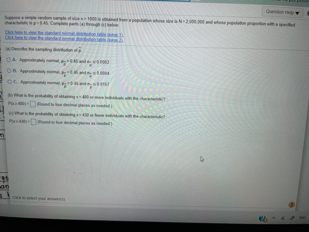 Question Help
Suppose a simple random sample of size n = 1000 is obtained from a population whose size is N= 2,000,000 and whose population proportion with a specified
characteristic is p= 0.45. Complete parts (a) through (c) below.
Click here to view the standard normal distribution table (page 1).
Click here to view the standard normal distribution table (page 2).
(a) Describe the sampling distribution of p.
O A. Approximately normal, HA = 0.45 and oA 0.0002
O B. Approximately normal, HA = 0.45 and oA 0.0004
O C. Approximately normal, µa = 0.45 and oa 0.0157
p
(b) What is the probability of obtaining x = 480 or more individuals with the characteristic?
P(x2 480)
=(Round to four decimal places as needed.)
(c) What is the probability of obtaining x= 430 or fewer individuals with the characteristic?
P(xs 430) =
(Round to four decimal places as needed.)
nan
Click to select your answer(s).
ENG
()
