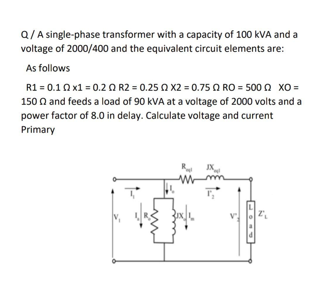 Q/A single-phase transformer with a capacity of 100 kVA and a
voltage of 2000/400 and the equivalent circuit elements are:
As follows
R1 = 0.1 02 x1 = 0.2 2 R2 = 0.25 2 X2 = 0.75 2 RO = 500 XO =
150 Q and feeds a load of 90 kVA at a voltage of 2000 volts and a
power factor of 8.0 in delay. Calculate voltage and current
Primary
Royl
ww
JX eql