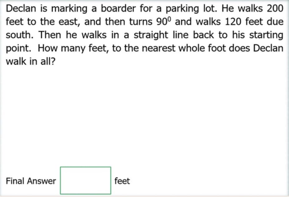 Declan is marking a boarder for a parking lot. He walks 200
feet to the east, and then turns 90° and walks 120 feet due
south. Then he walks in a straight line back to his starting
point. How many feet, to the nearest whole foot does Declan
walk in all?
Final Answer
feet
