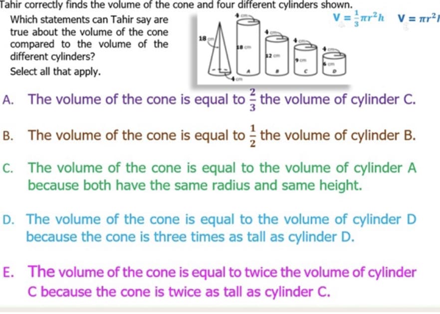 Tahir correctly finds the volume of the cone and four different cylinders shown.
Which statements can Tahir say are
true about the volume of the cone
V = ar*h V = r²r
18
compared to the volume of the
different cylinders?
Select all that apply.
A. The volume of the cone is equal to the volume of cylinder C.
B. The volume of the cone is equal to ; the volume of cylinder B.
C. The volume of the cone is equal to the volume of cylinder A
because both have the same radius and same height.
D. The volume of the cone is equal to the volume of cylinder D
because the cone is three times as tall as cylinder D.
E. The volume of the cone is equal to twice the volume of cylinder
C because the cone is twice as tall as cylinder C.
