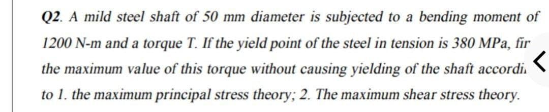 Q2. A mild steel shaft of 50 mm diameter is subjected to a bending moment of
1200 N-m and a torque T. If the yield point of the steel in tension is 380 MPa, fir
the maximum value of this torque without causing yielding of the shaft accordi.
to 1. the maximum principal stress theory; 2. The maximum shear stress theory.
