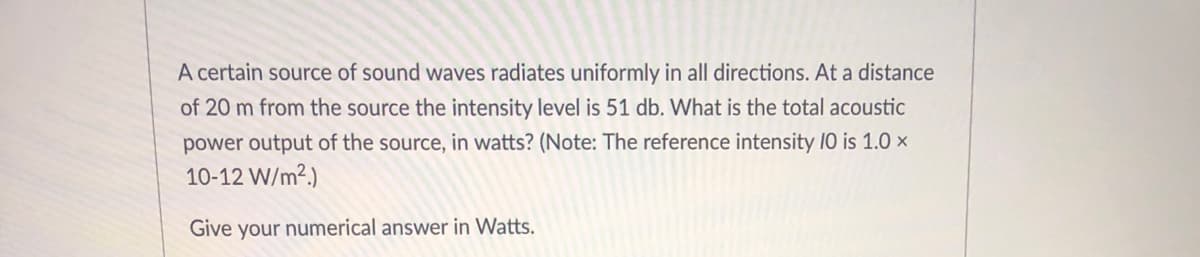 A certain source of sound waves radiates uniformly in all directions. At a distance
of 20 m from the source the intensity level is 51 db. What is the total acoustic
power output of the source, in watts? (Note: The reference intensity I0 is 1.0 ×
10-12 W/m².)
Give your numerical answer in Watts.
