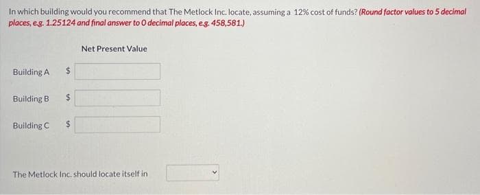 In which building would you recommend that The Metlock Inc. locate, assuming a 12% cost of funds? (Round factor values to 5 decimal
places, eg. 1.25124 and final answer to O decimal places, eg. 458,581.)
Net Present Value
Building A
$4
Building B
%24
Building C
24
The Metlock Inc. should locate itself in
