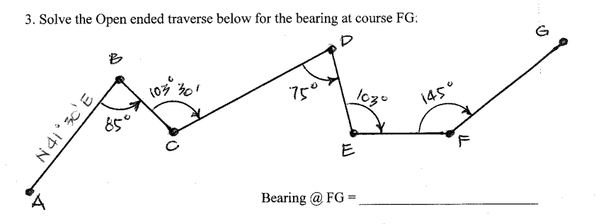 3. Solve the Open ended traverse below for the bearing at course FG:
B
750
85°
14cc
E
F
Bearing @ FG =
N4i° c'E
