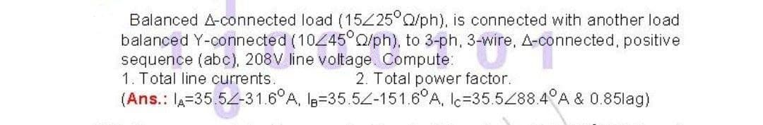 Balanced A-connected load (1525°Q/ph), is connected with another load
balanced Y-connected (10445°O/ph), to 3-ph, 3-wire, A-connected, positive
sequence (abc), 208V line voltage. Compute:
1. Total line currents.
2. Total power factor.
(Ans.: la=35,52-31.6°A, Is=35.52-151.6°A, lc=35.5288.4°A & 0.85lag)
