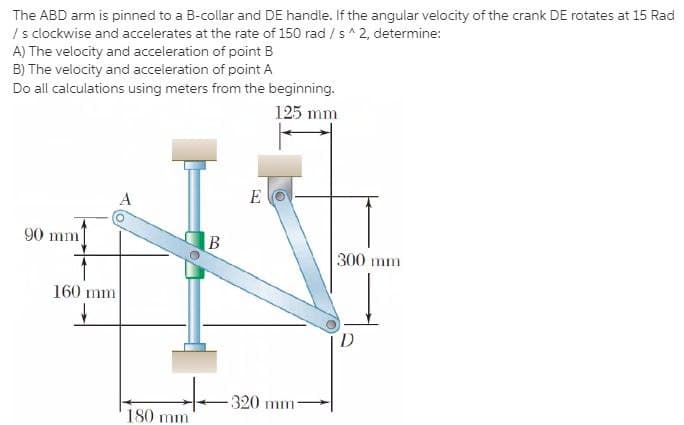 The ABD arm is pinned to a B-collar and DE handle. If the angular velocity of the crank DE rotates at 15 Rad
I s clockwise and accelerates at the rate of 150 rad / s^ 2, determine:
A) The velocity and acceleration of point B
B) The velocity and acceleration of point A
Do all calculations using meters from the beginning.
125 mm
A
E
90 mm
300 mm
160 mm
D
320 mm-
180 mm
