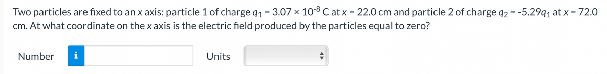 Two particles are fixed to an x axis: particle 1 of charge q1 = 3.07 × 10-8 C at x = 22.0 cm and particle 2 of charge q2 = -5.29q1 at x = 72.0
cm. At what coordinate on the x axis is the electric field produced by the particles equal to zero?
%3D
Number
Units
