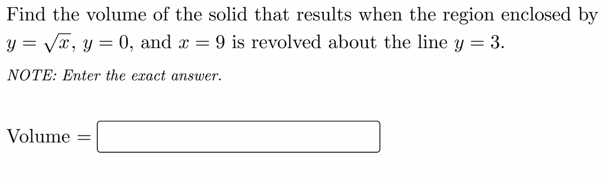 Find the volume of the solid that results when the region enclosed by
y = Vx, y = 0, and x = 9 is revolved about the line y = 3.
NOTE: Enter the exact answer.
Volume =
