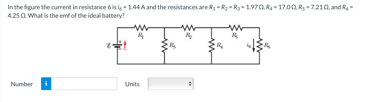 In the figure the current in resistance 6 is ig = 1.44 A and the resistances are R1 = R2 = R3 = 1.97 Q, R4 = 17.0 Q, R5 = 7.21 Q, and R,
4.25 Q. What is the emf of the ideal battery?
R
R2
R,
R3
R4
Re
Units
Number
