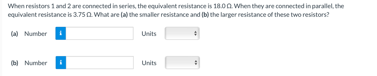 When resistors 1 and 2 are connected in series, the equivalent resistance is 18.0 Q. When they are connected in parallel, the
equivalent resistance is 3.75 2. What are (a) the smaller resistance and (b) the larger resistance of these two resistors?
(a) Number
i
Units
(b) Number
i
Units
