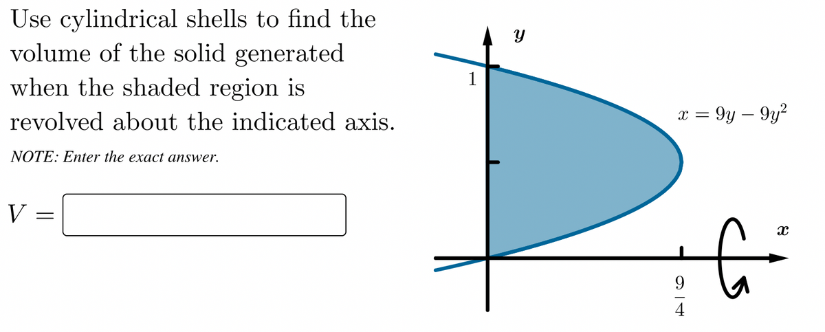 Use cylindrical shells to find the
volume of the solid generated
when the shaded region is
1
revolved about the indicated axis.
x = 9y – 9y?
NOTE: Enter the exact answer.
V
4
