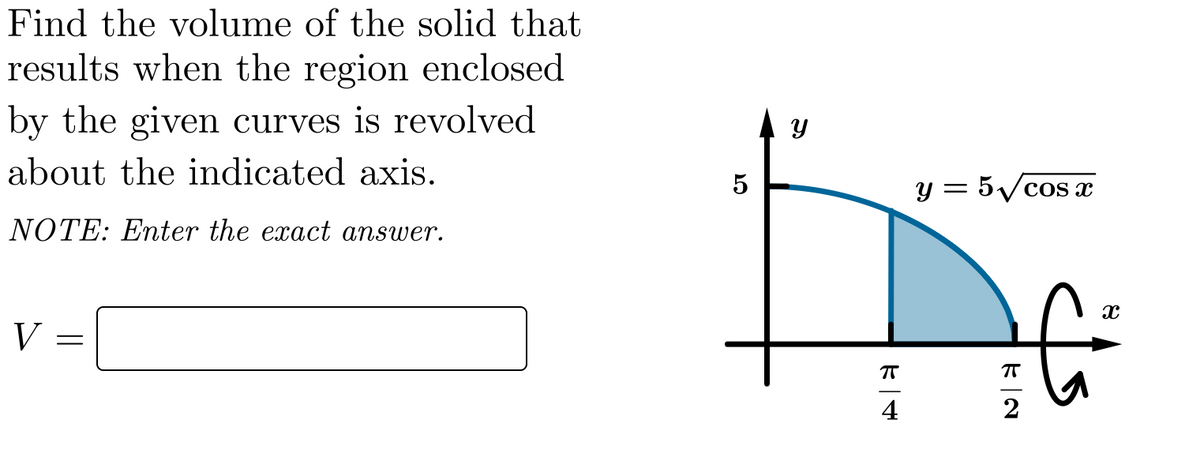 Find the volume of the solid that
results when the region enclosed
by the given curves is revolved
about the indicated axis.
y = 5Vcos x
NOTE: Enter the exact answer.
V
4
