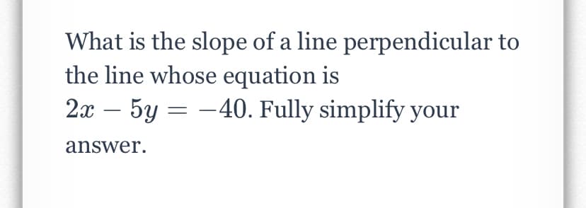 What is the slope of a line perpendicular to
the line whose equation is
2x – 5y = -40. Fully simplify your
answer.
