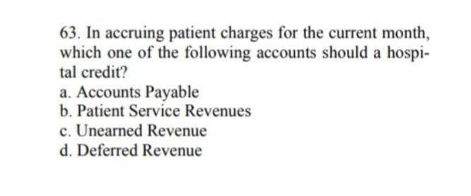 63. In accruing patient charges for the current month,
which one of the following accounts should a hospi-
tal credit?
a. Accounts Payable
b. Patient Service Revenues
c. Unearned Revenue
d. Deferred Revenue
