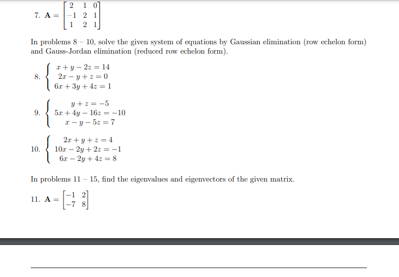 2 1 0]
7. A-1 2 1
1 21
In problems 8-10, solve the given system of equations by Gaussian elimination (row echelon form)
and Gauss-Jordan elimination (reduced row echelon form).
8.
9.
10.
{
x+y=2z = 14
2x = y + z = 0
6x + 3y + 4z = 1
y +z = -5
5x + 4y - 162 = -10
x-y-5z = 7
2x+y+z=4
10x - 2y + 2z = -1
6x - 2y + 4z = 8
In problems 11 - 15, find the eigenvalues and eigenvectors of the given matrix.
-1 2
-78
11. A =