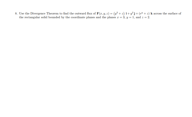 8. Use the Divergence Theorem to find the outward flux of F(r, y, 2) = (y² + 2) i+y°j+(e® + 2) k across the surface of
the rectangular solid bounded by the coordinate planes and the planes r = 3, y = 1, and z = 2.
