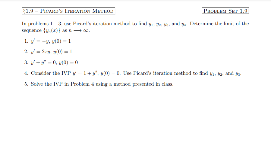 §1.9 – PICARD'S ITERATION METHOD
PROBLEM SET 1.9
In problems 1-3, use Picard's iteration method to find y₁, 92, 93, and y4. Determine the limit of the
sequence {yn (x)} as n →∞o.
1. y'= -y, y(0) = 1
2. y' = 2xy, y(0) = 1
3. y' + y² = 0, y(0) = 0
4. Consider the IVP y = 1+ y², y(0) = 0. Use Picard's iteration method to find y₁, 92, and y3.
5. Solve the IVP in Problem 4 using a method presented in class.