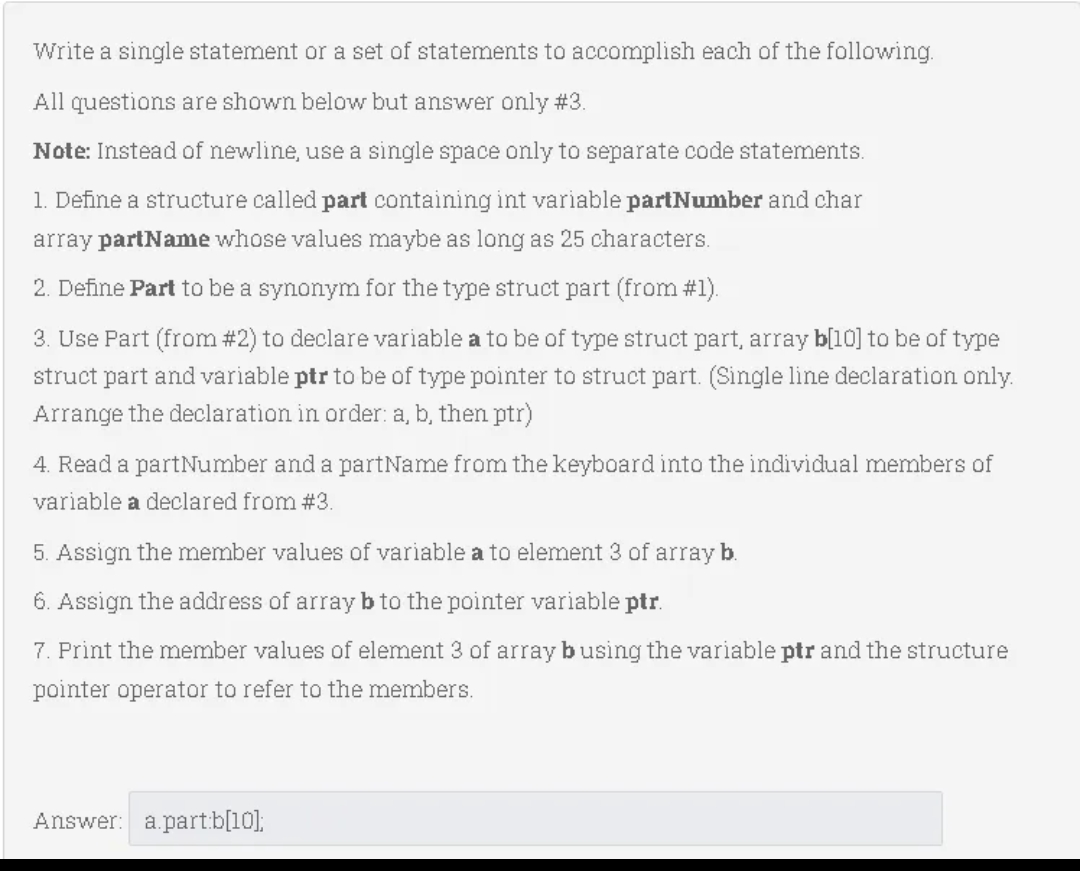 Write a single statement or a set of statements to accomplish each of the following.
All questions are shown below but answer only #3.
Note: Instead of newline, use a single space only to separate code statements.
1. Define a structure called part containing int variable partNumber and char
array partName whose values maybe as long as 25 characters.
2. Define Part to be a synonym for the type struct part (from #1).
3. Use Part (from #2) to declare variable a to be of type struct part, array b[10] to be of type
struct part and variable ptr to be of type pointer to struct part. (Single line declaration only.
Arrange the declaration in order: a, b, then ptr)
4. Read a partNumber and a partName from the keyboard into the individual
embers of
variable a declared from #3.
5. Assign the member values of variable a to element 3 of array b.
6. Assign the address of arrayb to the pointer variable ptr.
7. Print the member values of element 3 of array busing the variable ptr and the structure
pointer operator to refer to the members.
Answer: a.part.b[10];
