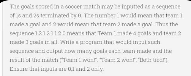 The goals scored in a soccer match may be inputted as a sequence
of Is and 2s terminated by 0. The number 1 would mean that team 1
made a goal and 2 would mean that team 2 made a goal. Thus the
sequence 12121120 means that Team 1 made 4 goals and team 2
made 3 goals in all. Write a program that would input such
sequence and output how many goals each team made and the
result of the match ("Team 1 won!", "Team 2 won!", "Both tied!").
Ensure that inputs are 0,1 and 2 only.
