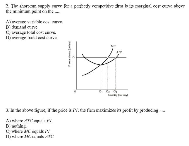 2. The short-run supply curve for a perfectly competitive firm is its marginal cost curve above
the minimum point on the .
A) average variable cost curve.
B) demand curve.
C) average total cost curve.
D) average fixed cost curve.
MC
ATC
Quantity (per day)
3. In the above figure, if the price is P1, the firm maximizes its profit by producing .
A) where ATC equals P1.
B) nothing.
C) where MC equals P1
D) where MC equals ATC
Price and costs (dolars)
