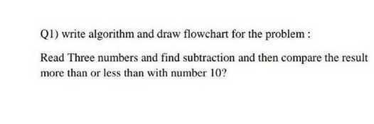 Q1) write algorithm and draw flowchart for the problem:
Read Three numbers and find subtraction and then compare the result
more than or less than with number 10?