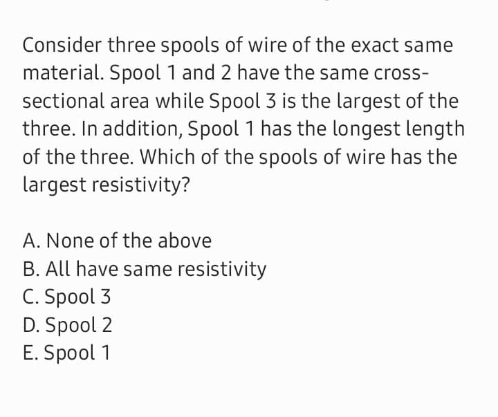 Consider three spools of wire of the exact same
material. Spool 1 and 2 have the same cross-
sectional area while Spool 3 is the largest of the
three. In addition, Spool 1 has the longest length
of the three. Which of the spools of wire has the
largest resistivity?
A. None of the above
B. All have same resistivity
C. Spool 3
D. Spool 2
E. Spool 1
