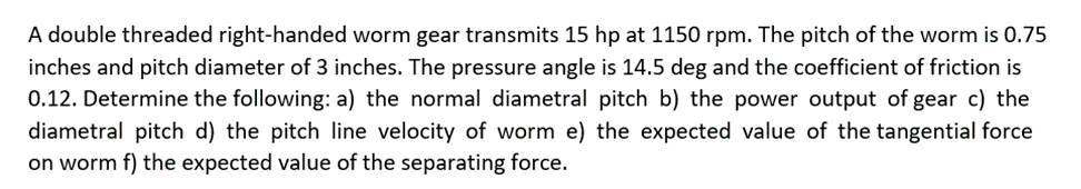 A double threaded right-handed worm gear transmits 15 hp at 1150 rpm. The pitch of the worm is 0.75
inches and pitch diameter of 3 inches. The pressure angle is 14.5 deg and the coefficient of friction is
0.12. Determine the following: a) the normal diametral pitch b) the power output of gear c) the
diametral pitch d) the pitch line velocity of worm e) the expected value of the tangential force
on worm f) the expected value of the separating force.