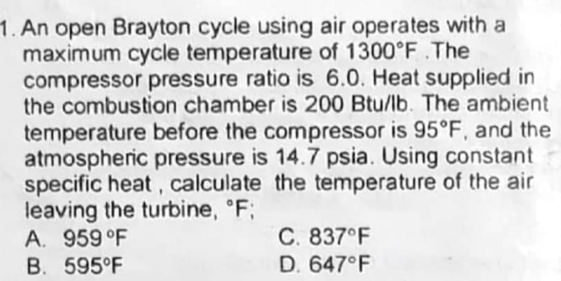 1. An open Brayton cycle using air operates with a
maximum cycle temperature of 1300°F .The
compressor pressure ratio is 6.0. Heat supplied in
the combustion chamber is 200 Btu/lb. The ambient
temperature before the compressor is 95°F, and the
atmospheric pressure is 14.7 psia. Using constant
specific heat, calculate the temperature of the air
leaving the turbine, °F;
A. 959 °F
C. 837°F
D. 647°F
B. 595°F