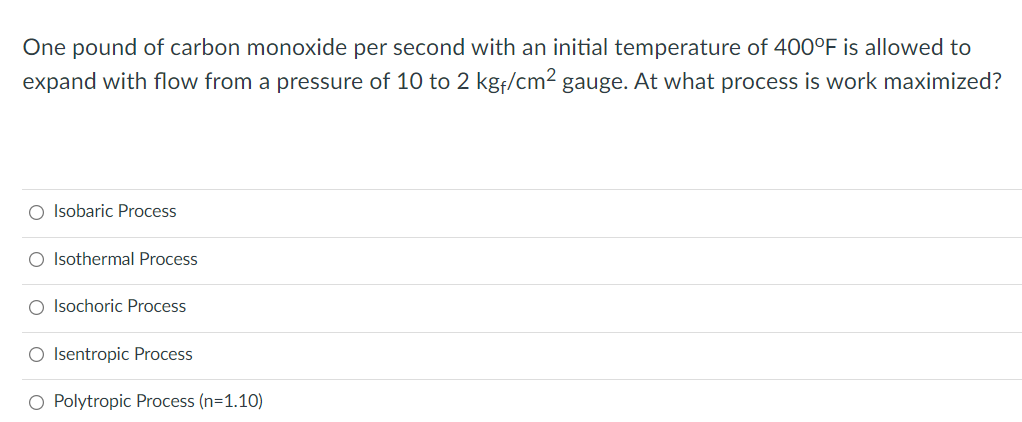 One pound of carbon monoxide per second with an initial temperature of 400°F is allowed to
expand with flow from a pressure of 10 to 2 kgf/cm2 gauge. At what process is work maximized?
O Isobaric Process
O Isothermal Process
O Isochoric Process
O Isentropic Process
O Polytropic Process (n=1.10)

