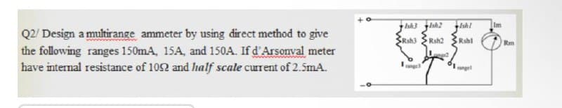 Ish3 sh2
Ish!
Im
Q2/ Design a multirange ammeter by using direct method to give
the following ranges 150mA, 15A, and 150A. If d'Arsonval meter
have internal resistance of 102 and Ihalf scale current of 2.5mA.
SRsh3
Rsh2
Rshl
Rm
ng
anget
