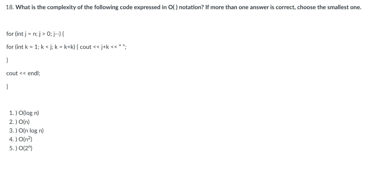 18. What is the complexity of the following code expressed in O() notation? If more than one answer is correct, choose the smallest one.
for (int j = n; j > 0; j--) {
for (int k = 1; k<j; k = k+k) { cout << j+k << " ";
}
cout << endl;
}
1.) O(log n)
3.) O(n log n)
2. ) O(n)
br
4. ) O(n2)
5.) O(2)