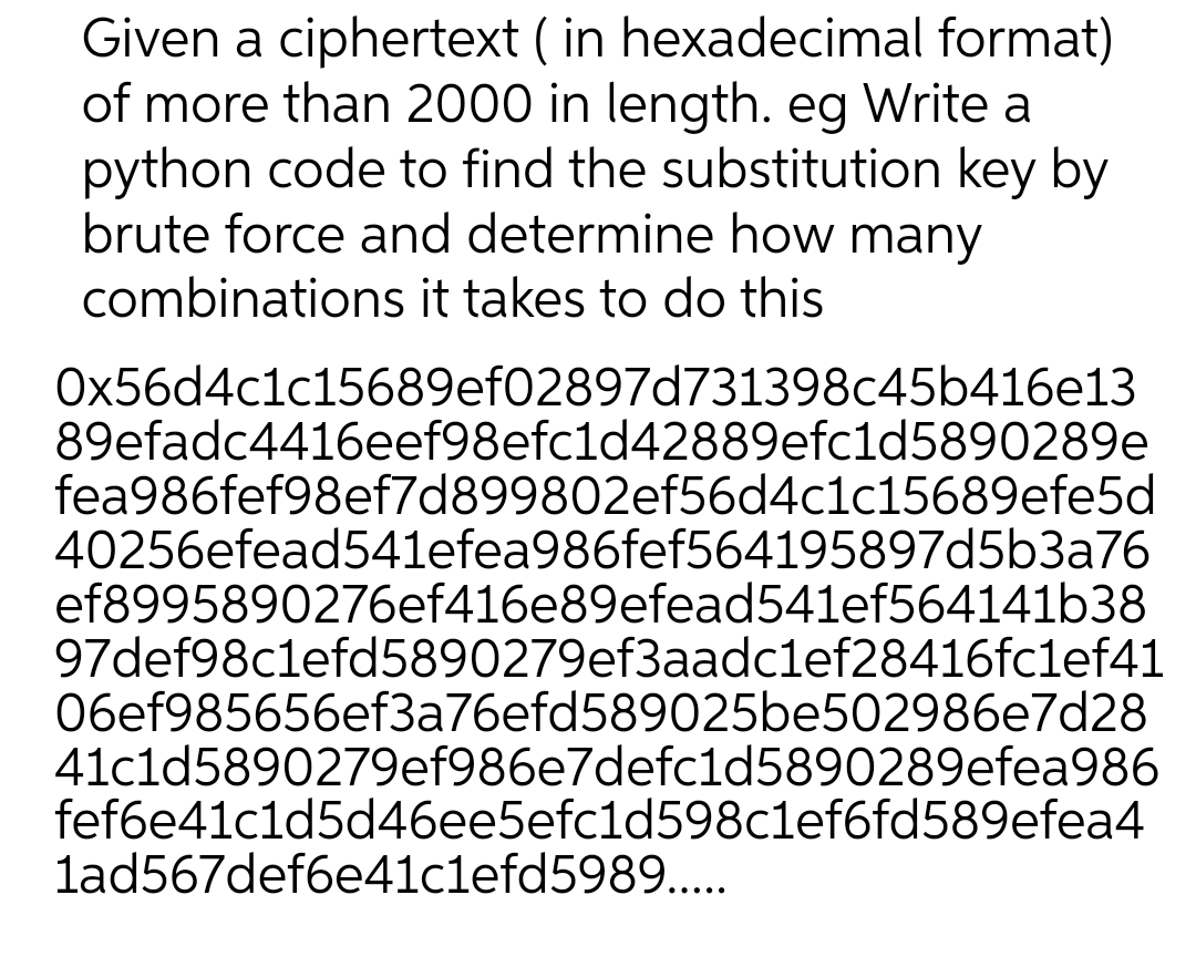 Given a ciphertext (in hexadecimal format)
of more than 2000 in length. eg Write a
python code to find the substitution key by
brute force and determine how many
combinations it takes to do this
0x56d4c1c15689ef02897d731398c45b416e13
89efadc4416eef98efc1d42889efc1d5890289e
fea986fef98ef7d899802ef56d4c1c15689efe5d
40256efead541efea986fef564195897d5b3a76
ef8995890276ef416e89efead541ef564141b38
97def98c1efd5890279ef3aadc1ef28416fc1ef41
06ef985656ef3a76efd589025be502986e7d28
41c1d5890279ef986e7defc1d5890289efea986
fef6e41c1d5d46ee5efc1d598c1ef6fd589efea4
1ad567def6e41c1efd5989.....