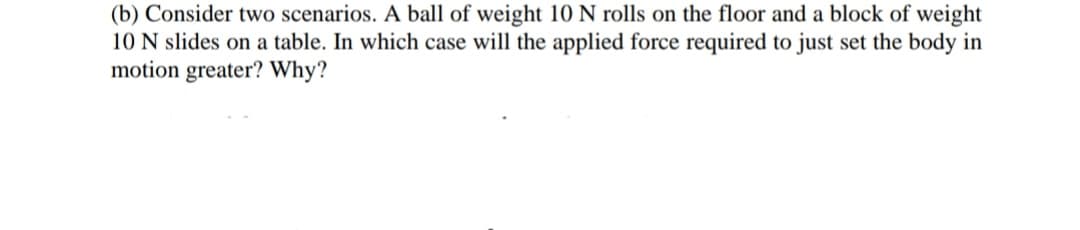 (b) Consider two scenarios. A ball of weight 10 N rolls on the floor and a block of weight
10 N slides on a table. In which case will the applied force required to just set the body in
motion greater? Why?
