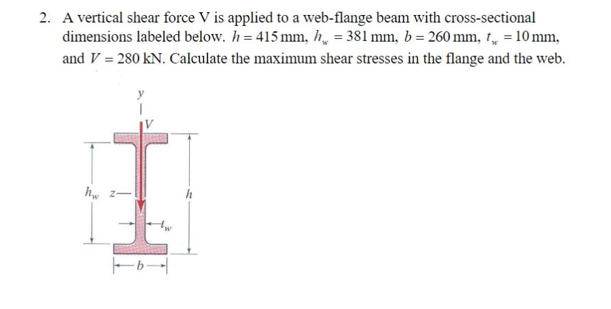 2. A vertical shear force V is applied to a web-flange beam with cross-sectional
dimensions labeled below. h = 415 mm, h = 381 mm, b = 260 mm, t = 10 mm,
and V = 280 kN. Calculate the maximum shear stresses in the flange and the web.
W
y
1
hw 2-
h