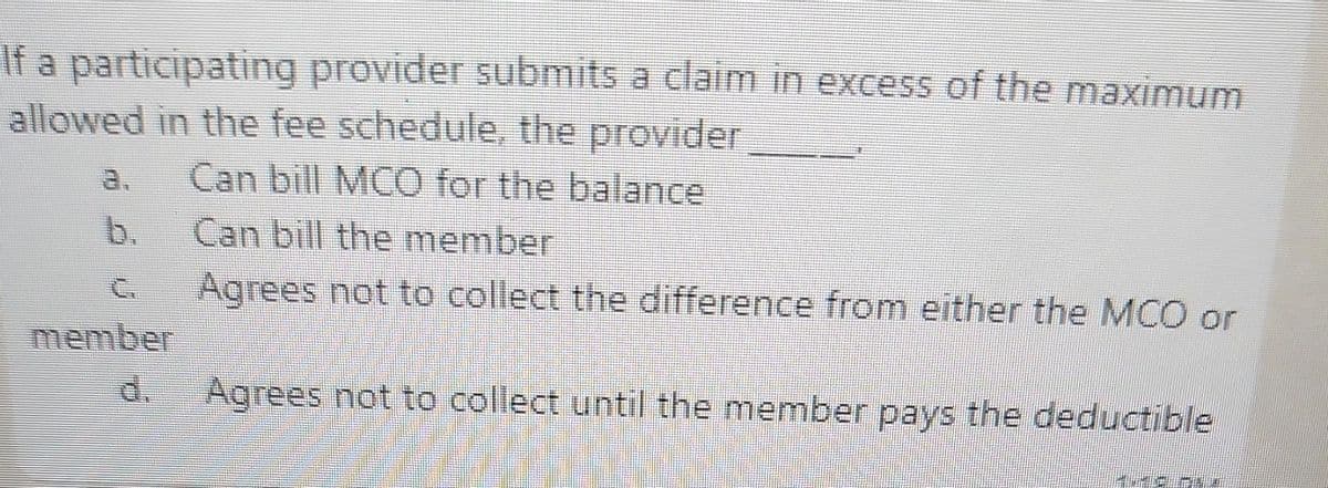 If a participating provider submits a claim in excess of the maximum
allowed in the fee schedule, the provider
Can bill MCO for the balance
Can bill the member
a.
b.
C.
Agrees not to collect the difference from either the MCO or
member
d.
Agrees not to collect until the member pays the deductible

