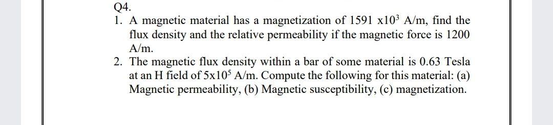 Q4.
1. A magnetic material has a magnetization of 1591 x10³ A/m, find the
flux density and the relative permeability if the magnetic force is 1200
A/m.
2. The magnetic flux density within a bar of some material is 0.63 Tesla
at an H field of 5x10° A/m. Compute the following for this material: (a)
Magnetic permeability, (b) Magnetic susceptibility, (c) magnetization.
