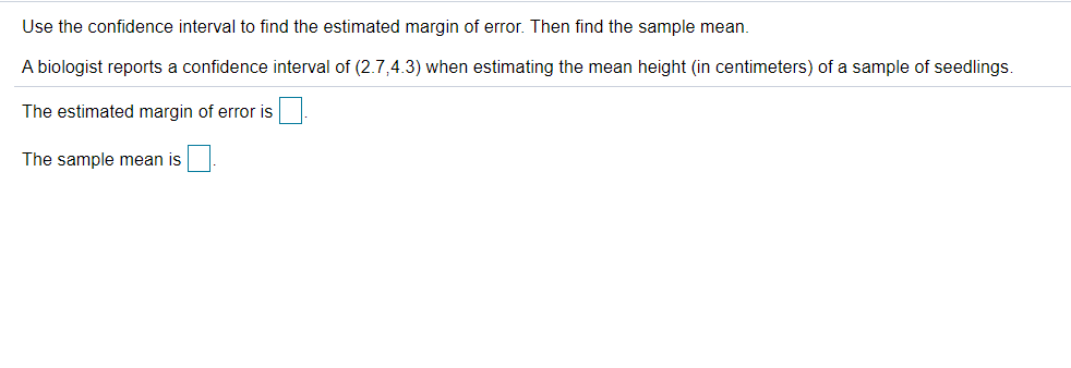Use the confidence interval to find the estimated margin of error. Then find the sample mean.
A biologist reports a confidence interval of (2.7,4.3) when estimating the mean height (in centimeters) of a sample of seedlings.
The estimated margin of error is
The sample mean is
