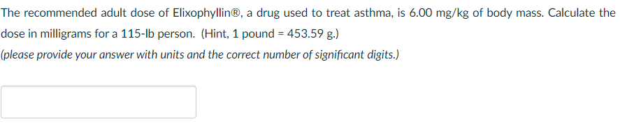 The recommended adult dose of Elixophyllin®, a drug used to treat asthma, is 6.00 mg/kg of body mass. Calculate the
dose in milligrams for a 115-lb person. (Hint, 1 pound = 453.59 g.)
(please provide your answer with units and the correct number of significant digits.)
