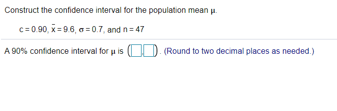 Construct the confidence interval for the population mean pu.
c= 0.90, x = 9.6, ơ = 0.7, and n= 47
A 90% confidence interval for µ is
(Round to two decimal places as needed.)

