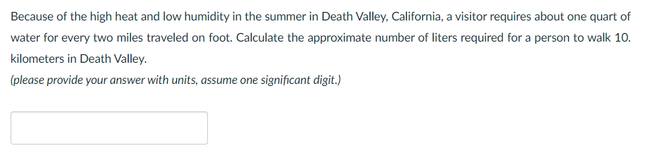 Because of the high heat and low humidity in the summer in Death Valley, California, a visitor requires about one quart of
water for every two miles traveled on foot. Calculate the approximate number of liters required for a person to walk 10.
kilometers in Death Valley.
(please provide your answer with units, assume one significant digit.)
