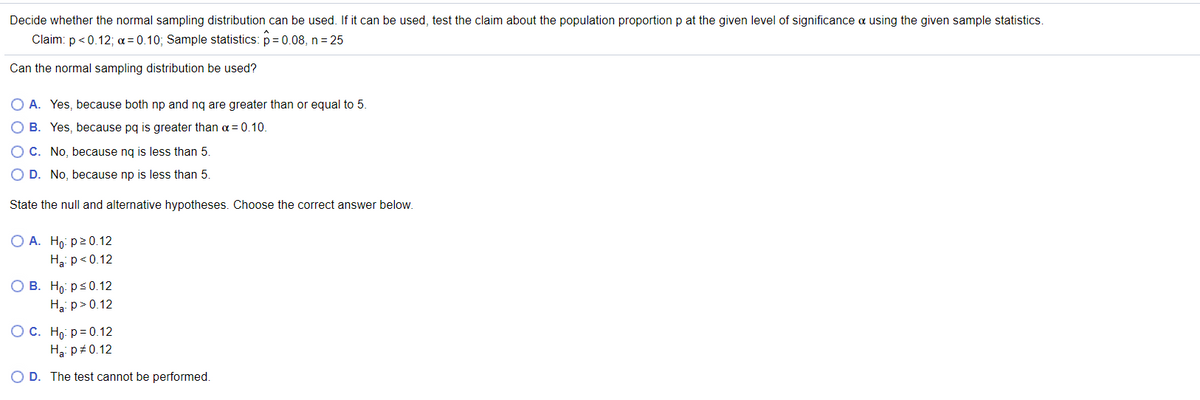 Decide whether the normal sampling distribution can be used. If it can be used, test the claim about the population proportion p at the given level of significance a using the given sample statistics.
Claim: p < 0.12; a = 0.10; Sample statistics: p = 0.08, n = 25
Can the normal sampling distribution be used?
O A. Yes, because both np and nq are greater than or equal to 5.
O B. Yes, because pq is greater than a = 0.10.
O C. No, because ng is less than 5.
O D. No, because np is less than 5
State the null and alternative hypotheses. Choose the correct answer below.
O A. Ho: p20.12
Ha: p<0.12
О В. Но рs0.12
Hai p>0.12
ОС. Но Р3D0.12
Hai p+0.12
O D. The test cannot be performed.
