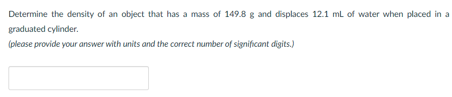 Determine the density of an object that has a mass of 149.8 g and displaces 12.1 ml of water when placed in a
graduated cylinder.
(please provide your answer with units and the correct number of significant digits.)
