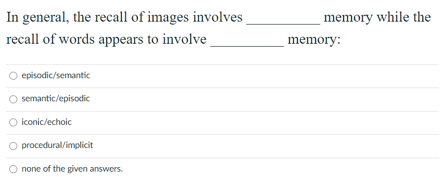 In general, the recall of images involves
memory while the
recall of words appears to involve
memory:
O episodic/semantic
O semantic/episodic
iconic/echoic
procedural/implicit
none of the given answers.
