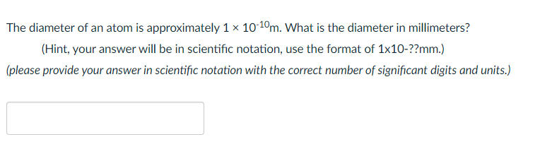 The diameter of an atom is approximately 1 x 1010m. What is the diameter in millimeters?
(Hint, your answer will be in scientific notation, use the format of 1x10-??mm.)
(please provide your answer in scientific notation with the correct number of significant digits and units.)
