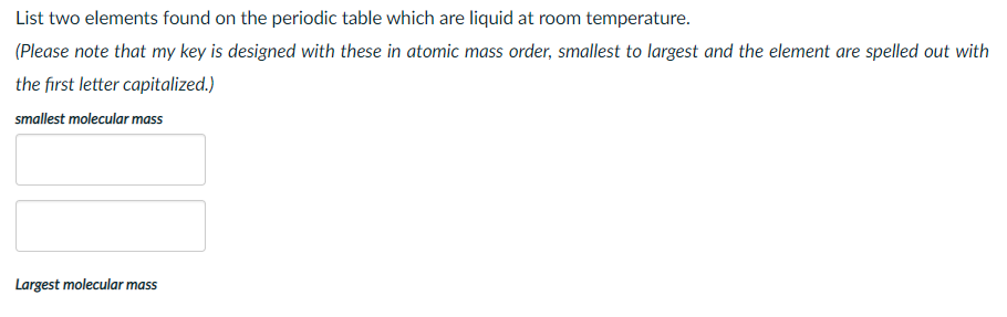 List two elements found on the periodic table which are liquid at room temperature.
(Please note that my key is designed with these in atomic mass order, smallest to largest and the element are spelled out with
the first letter capitalized.)
smallest molecular mass
Largest molecular mass
