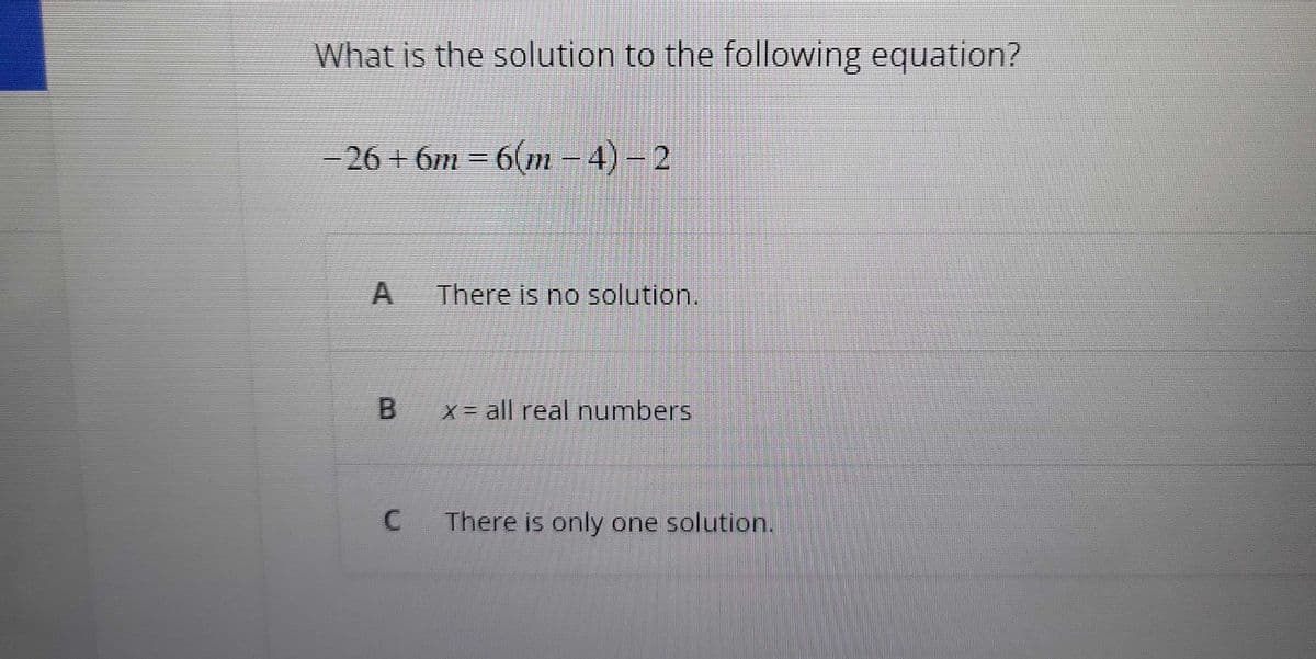 What is the solution to the following equation?
−26+6m = 6(m-4) - 2
A
There is no solution.
B x= all real numbers
C There is only one solution.